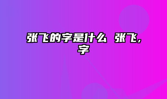 张飞的字是什么 张飞,字