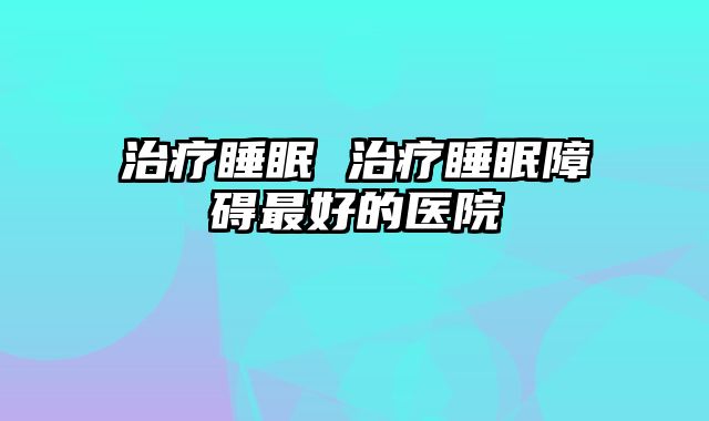 治疗睡眠 治疗睡眠障碍最好的医院