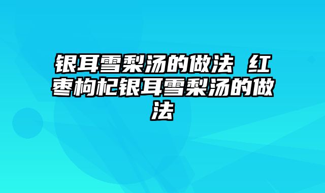 银耳雪梨汤的做法 红枣枸杞银耳雪梨汤的做法