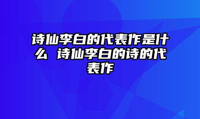 诗仙李白的代表作是什么 诗仙李白的诗的代表作