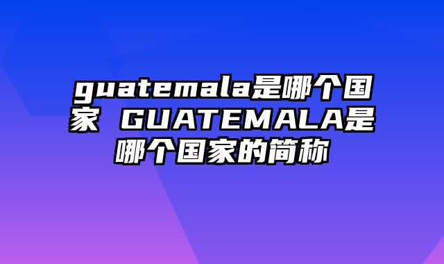 guatemala是哪个国家 GUATEMALA是哪个国家的简称