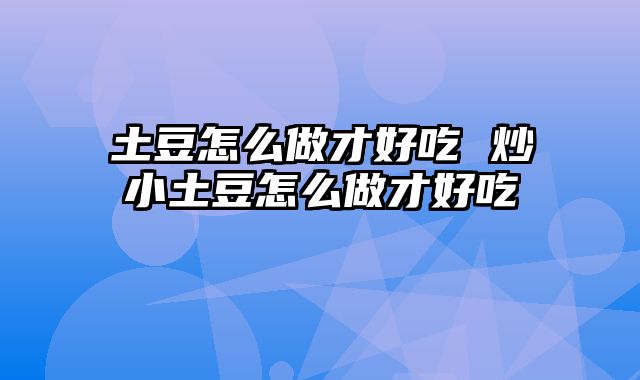 土豆怎么做才好吃 炒小土豆怎么做才好吃