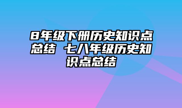 8年级下册历史知识点总结 七八年级历史知识点总结
