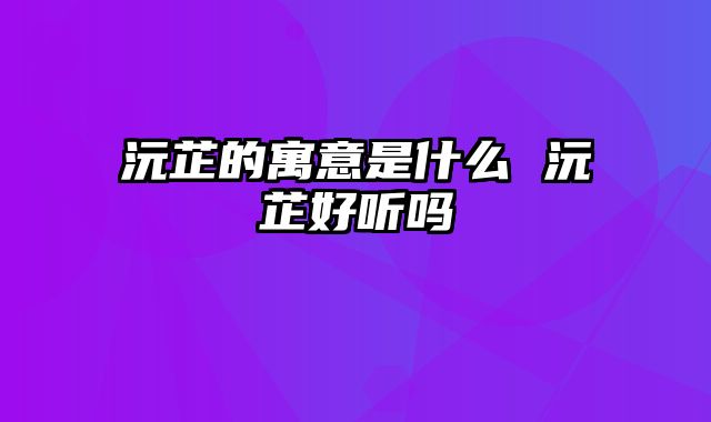 沅芷的寓意是什么 沅芷好听吗