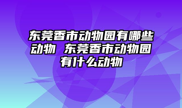 东莞香市动物园有哪些动物 东莞香市动物园有什么动物