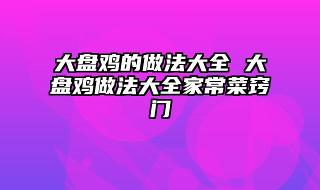 大盘鸡的做法大全 大盘鸡做法大全家常菜窍门