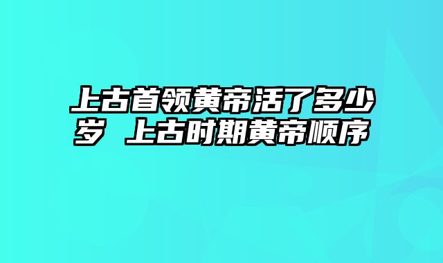 上古首领黄帝活了多少岁 上古时期黄帝顺序