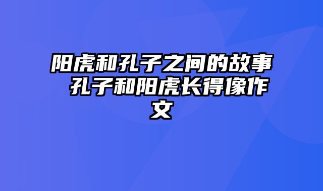 阳虎和孔子之间的故事 孔子和阳虎长得像作文