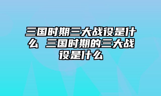 三国时期三大战役是什么 三国时期的三大战役是什么