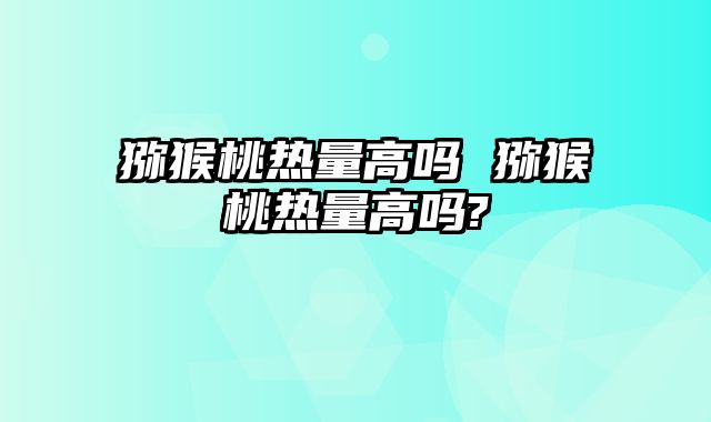 猕猴桃热量高吗 猕猴桃热量高吗?