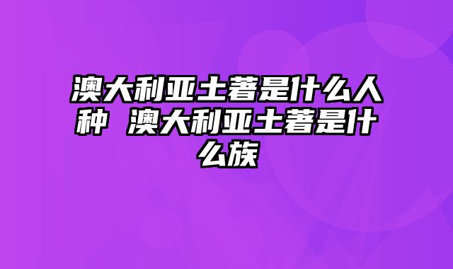 澳大利亚土著是什么人种 澳大利亚土著是什么族