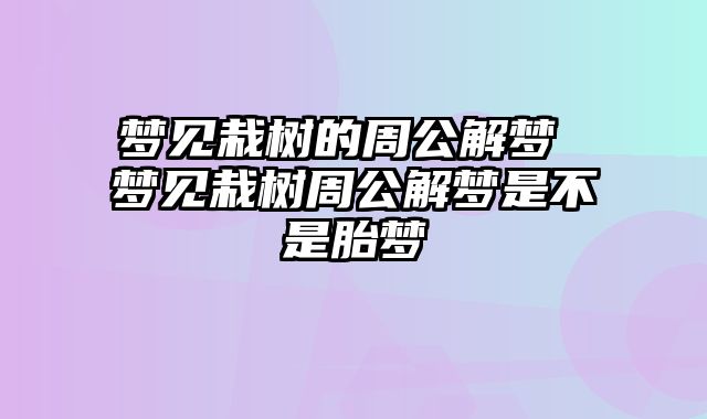 梦见栽树的周公解梦 梦见栽树周公解梦是不是胎梦