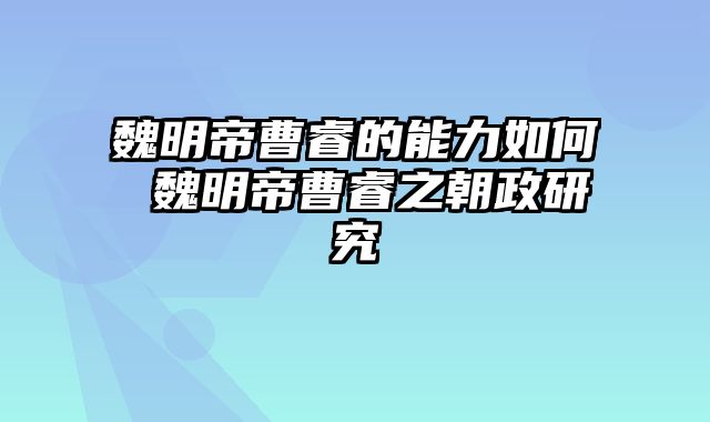 魏明帝曹睿的能力如何 魏明帝曹睿之朝政研究