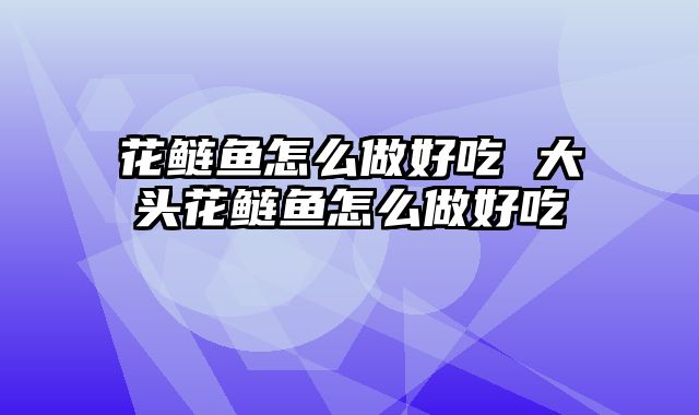 花鲢鱼怎么做好吃 大头花鲢鱼怎么做好吃