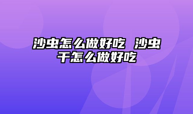 沙虫怎么做好吃 沙虫干怎么做好吃