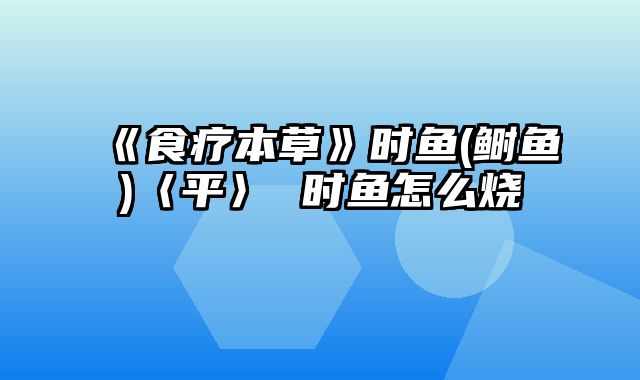 《食疗本草》时鱼(鲥鱼)〈平〉 时鱼怎么烧