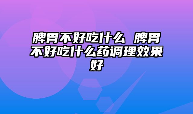 脾胃不好吃什么 脾胃不好吃什么药调理效果好