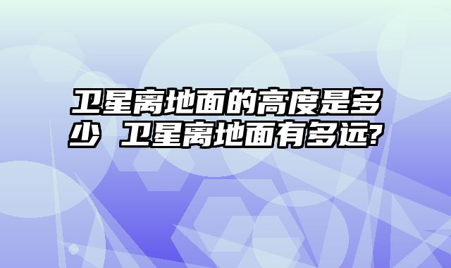 卫星离地面的高度是多少 卫星离地面有多远?