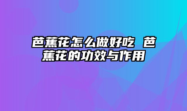 芭蕉花怎么做好吃 芭蕉花的功效与作用