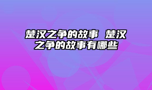 楚汉之争的故事 楚汉之争的故事有哪些