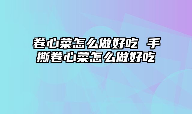 卷心菜怎么做好吃 手撕卷心菜怎么做好吃