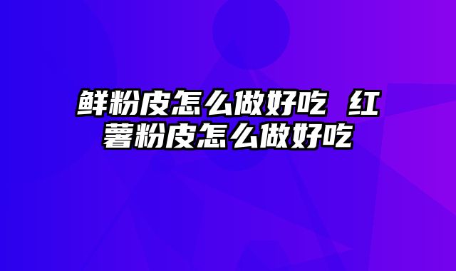 鲜粉皮怎么做好吃 红薯粉皮怎么做好吃