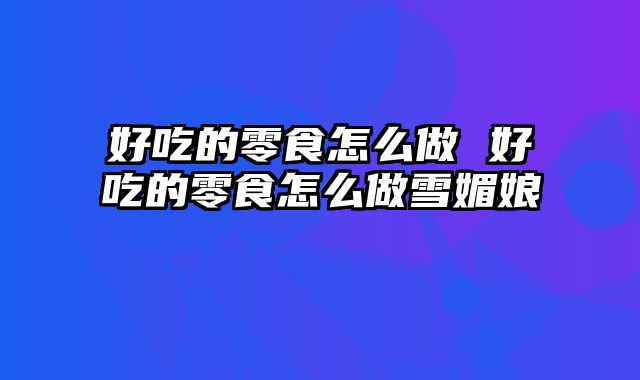 好吃的零食怎么做 好吃的零食怎么做雪媚娘