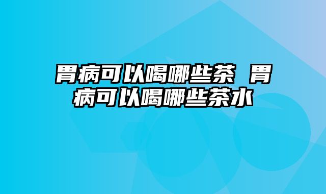 胃病可以喝哪些茶 胃病可以喝哪些茶水