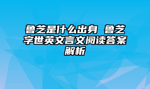 鲁芝是什么出身 鲁芝字世英文言文阅读答案解析