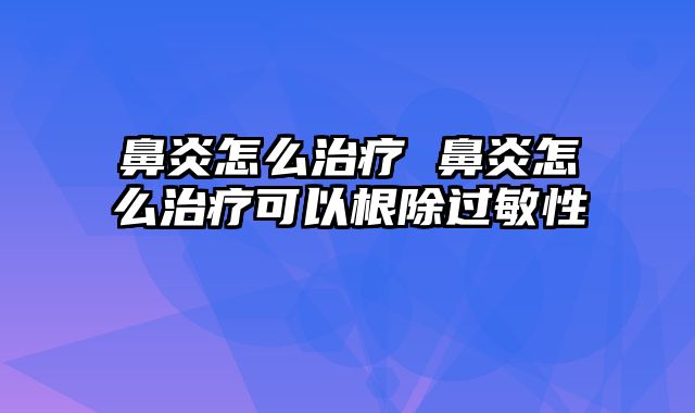 鼻炎怎么治疗 鼻炎怎么治疗可以根除过敏性