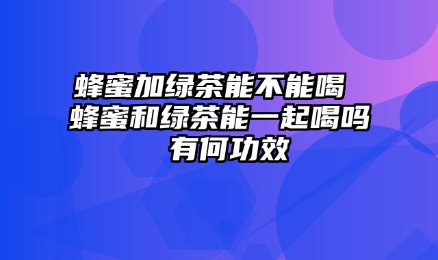 蜂蜜加绿茶能不能喝 蜂蜜和绿茶能一起喝吗 有何功效