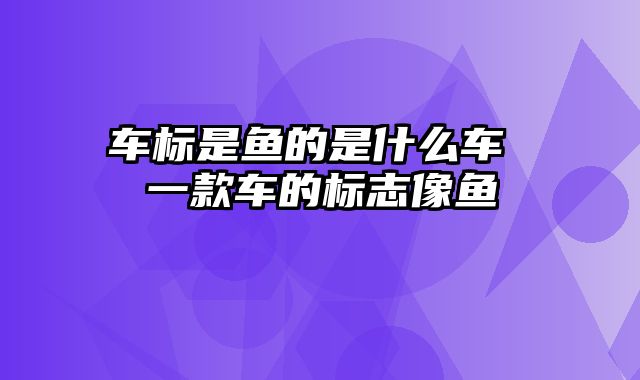 车标是鱼的是什么车 一款车的标志像鱼