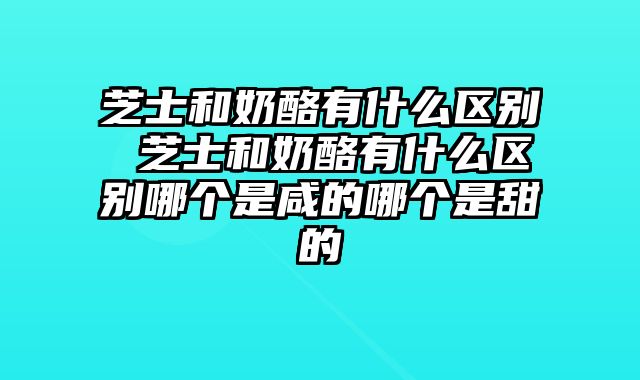 芝士和奶酪有什么区别 芝士和奶酪有什么区别哪个是咸的哪个是甜的