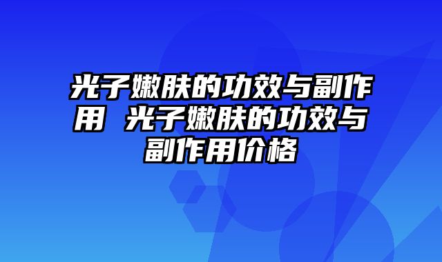 光子嫩肤的功效与副作用 光子嫩肤的功效与副作用价格