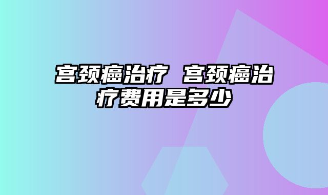 宫颈癌治疗 宫颈癌治疗费用是多少