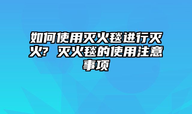 如何使用灭火毯进行灭火? 灭火毯的使用注意事项