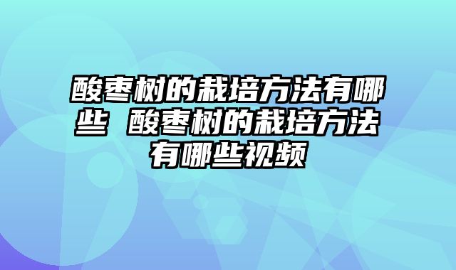 酸枣树的栽培方法有哪些 酸枣树的栽培方法有哪些视频