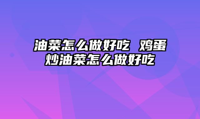 油菜怎么做好吃 鸡蛋炒油菜怎么做好吃