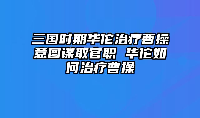 三国时期华佗治疗曹操意图谋取官职 华佗如何治疗曹操