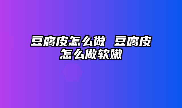 豆腐皮怎么做 豆腐皮怎么做软嫩