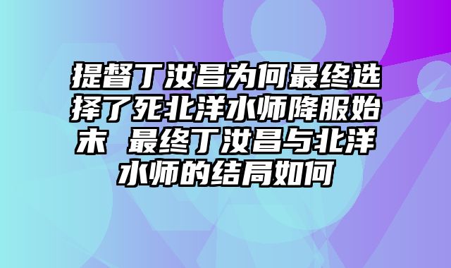 提督丁汝昌为何最终选择了死北洋水师降服始末 最终丁汝昌与北洋水师的结局如何