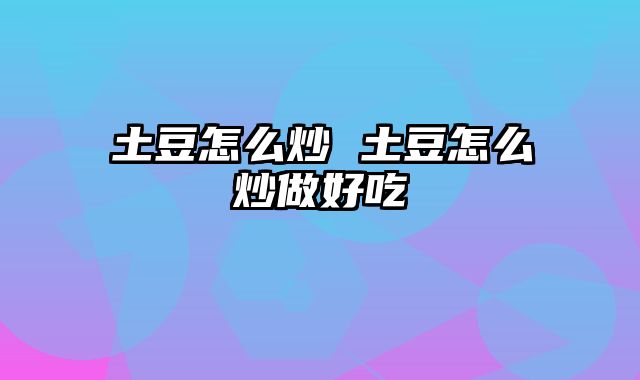 土豆怎么炒 土豆怎么炒做好吃
