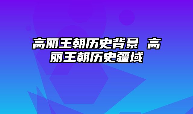高丽王朝历史背景 高丽王朝历史疆域