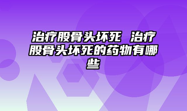治疗股骨头坏死 治疗股骨头坏死的药物有哪些