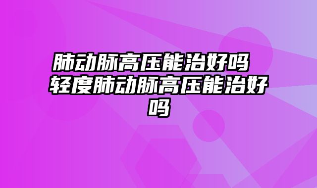 肺动脉高压能治好吗 轻度肺动脉高压能治好吗