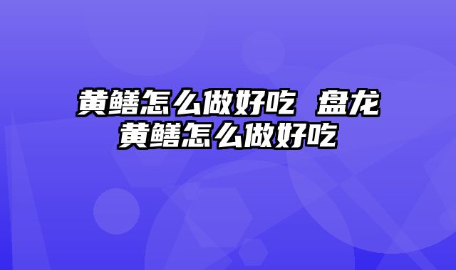 黄鳝怎么做好吃 盘龙黄鳝怎么做好吃