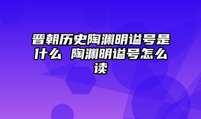 晋朝历史陶渊明谥号是什么 陶渊明谥号怎么读