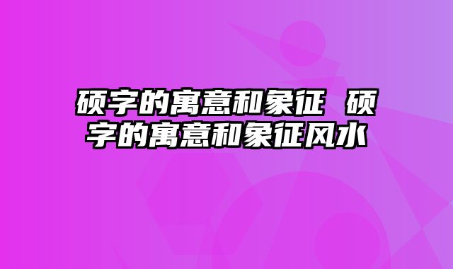 硕字的寓意和象征 硕字的寓意和象征风水