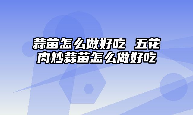 蒜苗怎么做好吃 五花肉炒蒜苗怎么做好吃