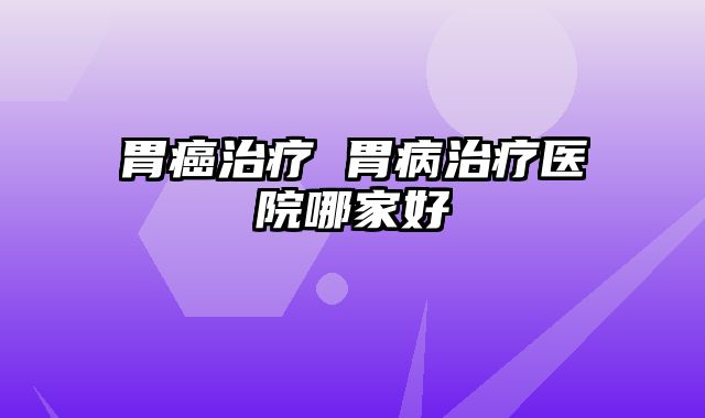 胃癌治疗 胃病治疗医院哪家好